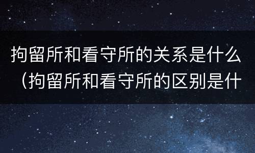 拘留所和看守所的关系是什么（拘留所和看守所的区别是什么_搜狗律师）