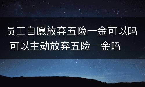 员工自愿放弃五险一金可以吗 可以主动放弃五险一金吗