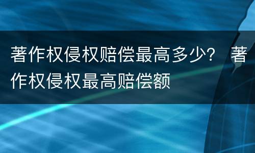 著作权侵权赔偿最高多少？ 著作权侵权最高赔偿额