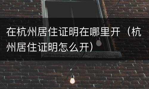 在杭州居住证明在哪里开（杭州居住证明怎么开）