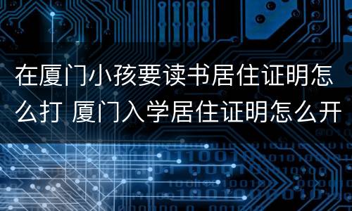 在厦门小孩要读书居住证明怎么打 厦门入学居住证明怎么开