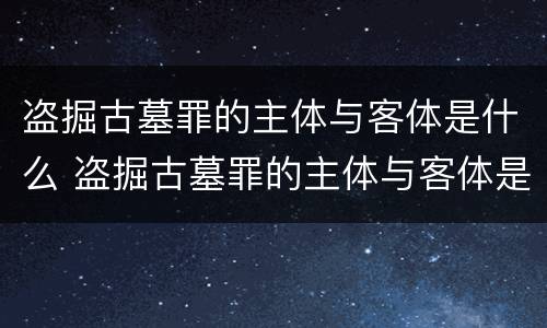 盗掘古墓罪的主体与客体是什么 盗掘古墓罪的主体与客体是什么关系