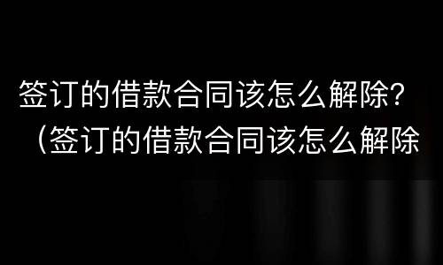 签订的借款合同该怎么解除？（签订的借款合同该怎么解除抵押）