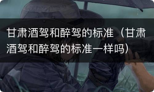 甘肃酒驾和醉驾的标准（甘肃酒驾和醉驾的标准一样吗）