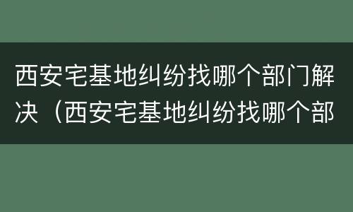 西安宅基地纠纷找哪个部门解决（西安宅基地纠纷找哪个部门解决最快）
