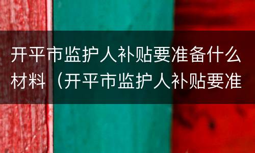 开平市监护人补贴要准备什么材料（开平市监护人补贴要准备什么材料才能申请）