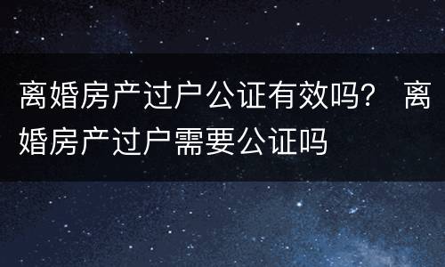 离婚房产过户公证有效吗？ 离婚房产过户需要公证吗
