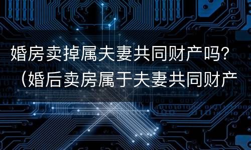 婚房卖掉属夫妻共同财产吗？（婚后卖房属于夫妻共同财产吗）