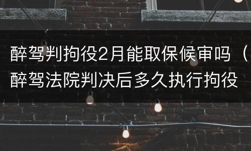 醉驾判拘役2月能取保候审吗（醉驾法院判决后多久执行拘役取保候审）