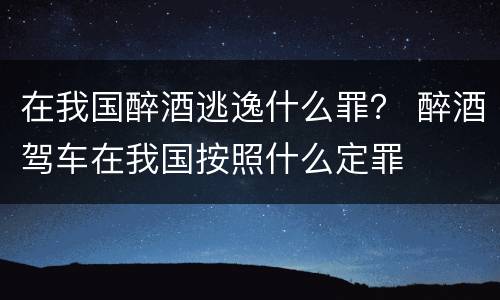 在我国醉酒逃逸什么罪？ 醉酒驾车在我国按照什么定罪