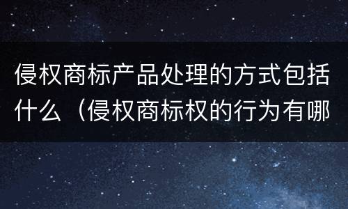 侵权商标产品处理的方式包括什么（侵权商标权的行为有哪几种）