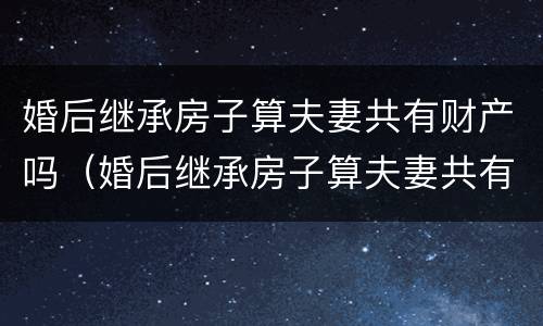 婚后继承房子算夫妻共有财产吗（婚后继承房子算夫妻共有财产吗知乎）
