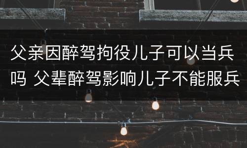 父亲因醉驾拘役儿子可以当兵吗 父辈醉驾影响儿子不能服兵役吗?