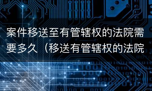 案件移送至有管辖权的法院需要多久（移送有管辖权的法院要多久时间）