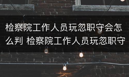 检察院工作人员玩忽职守会怎么判 检察院工作人员玩忽职守会怎么判决