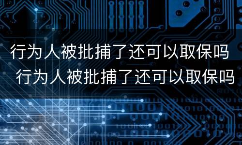 行为人被批捕了还可以取保吗 行为人被批捕了还可以取保吗现在