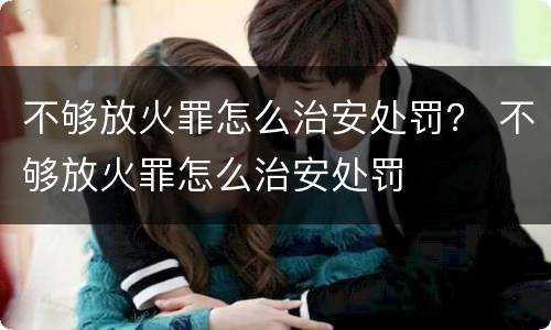 不够放火罪怎么治安处罚？ 不够放火罪怎么治安处罚