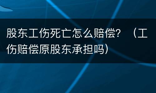 股东工伤死亡怎么赔偿？（工伤赔偿原股东承担吗）