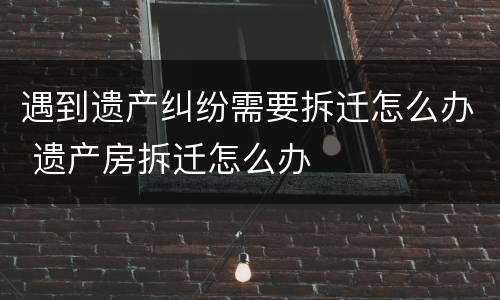 遇到遗产纠纷需要拆迁怎么办 遗产房拆迁怎么办