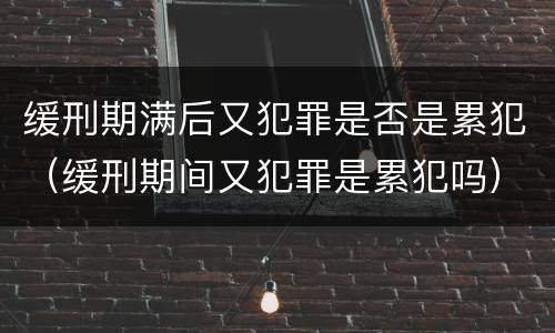 缓刑期满后又犯罪是否是累犯（缓刑期间又犯罪是累犯吗）