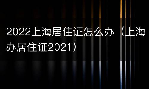 2022上海居住证怎么办（上海办居住证2021）