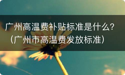 广州高温费补贴标准是什么？（广州市高温费发放标准）