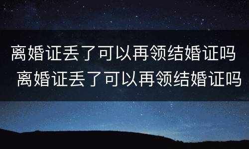 离婚证丢了可以再领结婚证吗 离婚证丢了可以再领结婚证吗要多少钱