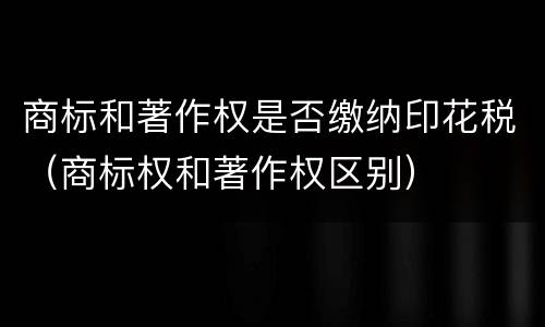 商标和著作权是否缴纳印花税（商标权和著作权区别）