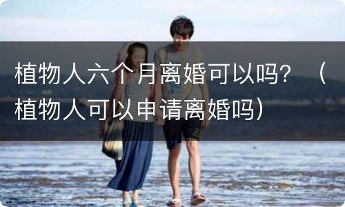 植物人六个月离婚可以吗？（植物人可以申请离婚吗）