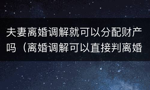 夫妻离婚调解就可以分配财产吗（离婚调解可以直接判离婚吗）