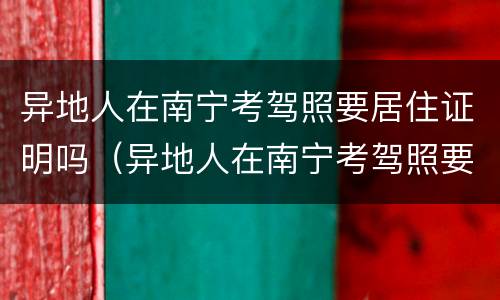 异地人在南宁考驾照要居住证明吗（异地人在南宁考驾照要居住证明吗现在）