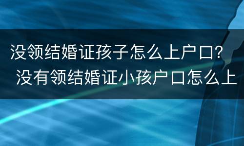 没领结婚证孩子怎么上户口？ 没有领结婚证小孩户口怎么上