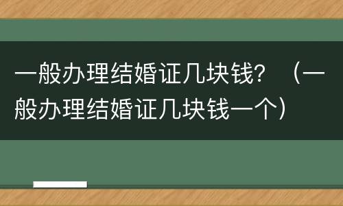 一般办理结婚证几块钱？（一般办理结婚证几块钱一个）