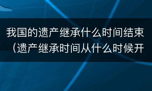 我国的遗产继承什么时间结束（遗产继承时间从什么时候开始）
