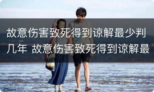 故意伤害致死得到谅解最少判几年 故意伤害致死得到谅解最少判几年