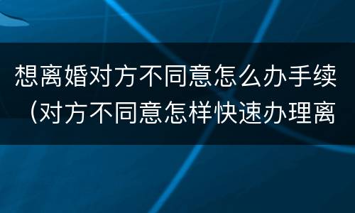 想离婚对方不同意怎么办手续（对方不同意怎样快速办理离婚）