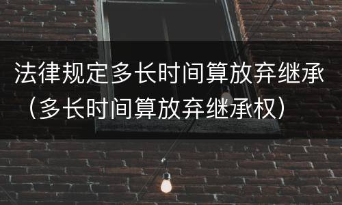 法律规定多长时间算放弃继承（多长时间算放弃继承权）