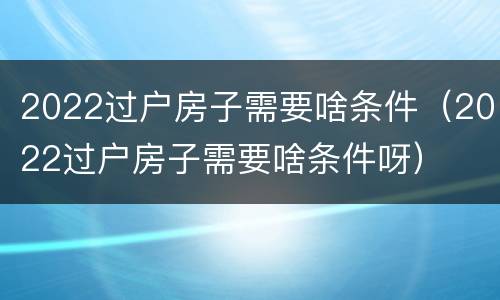 2022过户房子需要啥条件（2022过户房子需要啥条件呀）