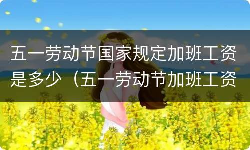 五一劳动节国家规定加班工资是多少（五一劳动节加班工资算哪几天）