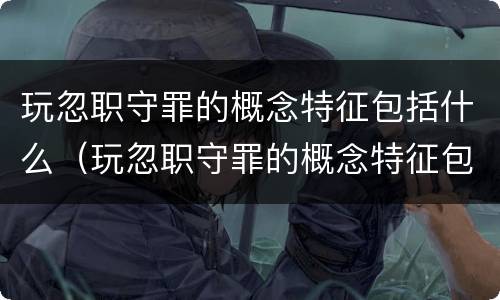 玩忽职守罪的概念特征包括什么（玩忽职守罪的概念特征包括什么内容）