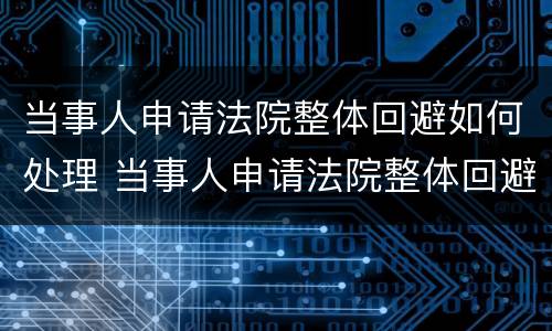 当事人申请法院整体回避如何处理 当事人申请法院整体回避如何处理问题