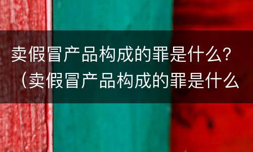 卖假冒产品构成的罪是什么？（卖假冒产品构成的罪是什么意思）