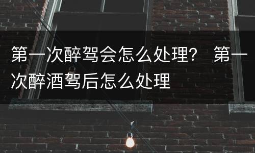 第一次醉驾会怎么处理？ 第一次醉酒驾后怎么处理