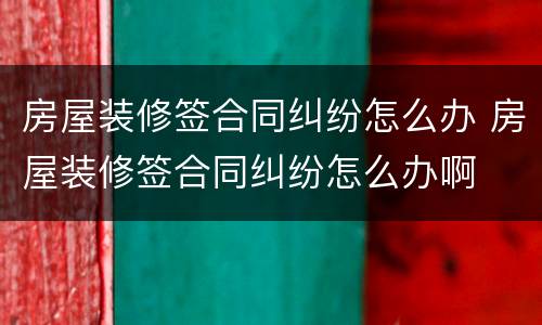 房屋装修签合同纠纷怎么办 房屋装修签合同纠纷怎么办啊