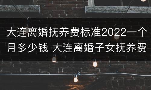 大连离婚抚养费标准2022一个月多少钱 大连离婚子女抚养费多少?