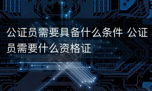 公证员需要具备什么条件 公证员需要什么资格证