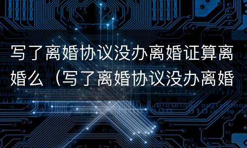 写了离婚协议没办离婚证算离婚么（写了离婚协议没办离婚证算离婚么嘛）