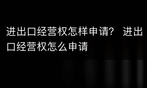 进出口经营权怎样申请？ 进出口经营权怎么申请