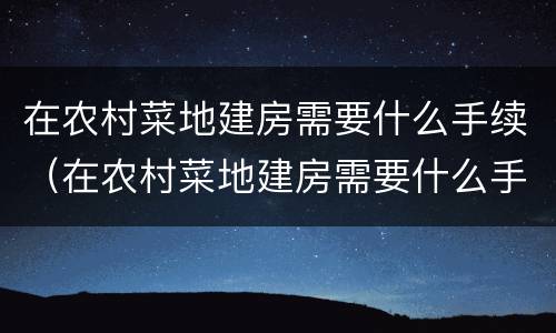在农村菜地建房需要什么手续（在农村菜地建房需要什么手续呢）