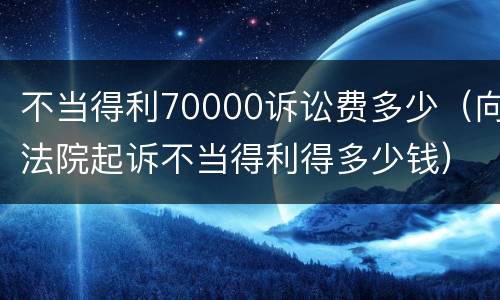 不当得利70000诉讼费多少（向法院起诉不当得利得多少钱）
